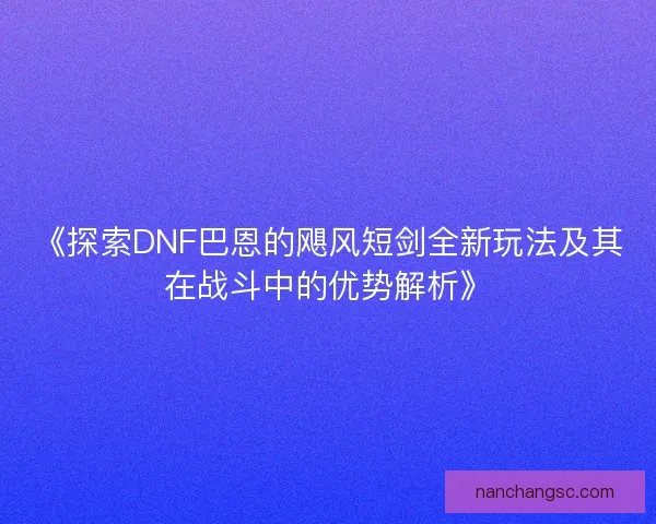 《探索DNF巴恩的飓风短剑全新玩法及其在战斗中的优势解析》