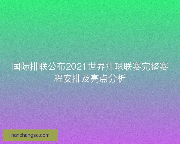国际排联公布2021世界排球联赛完整赛程安排及亮点分析