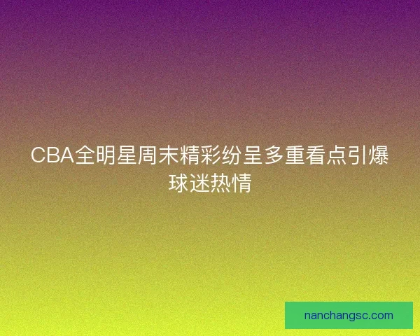 CBA全明星周末精彩纷呈多重看点引爆球迷热情