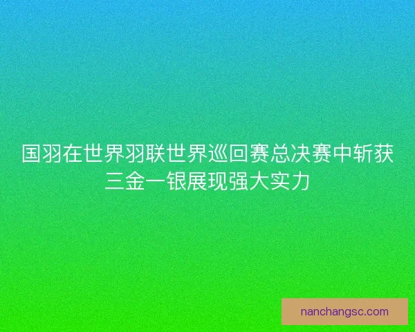 国羽在世界羽联世界巡回赛总决赛中斩获三金一银展现强大实力