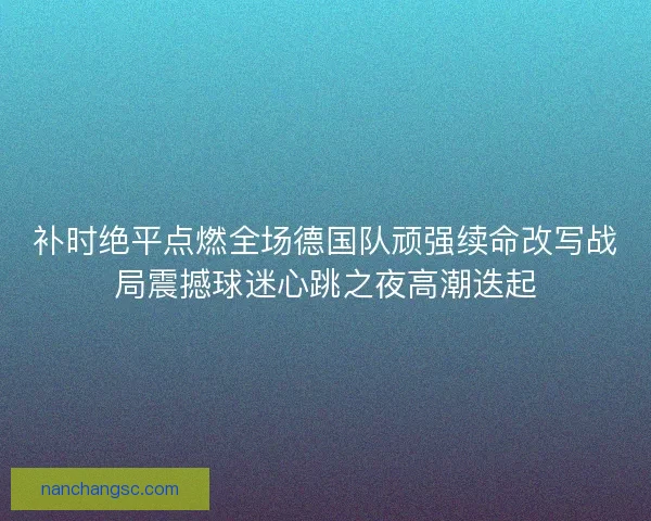 补时绝平点燃全场德国队顽强续命改写战局震撼球迷心跳之夜高潮迭起