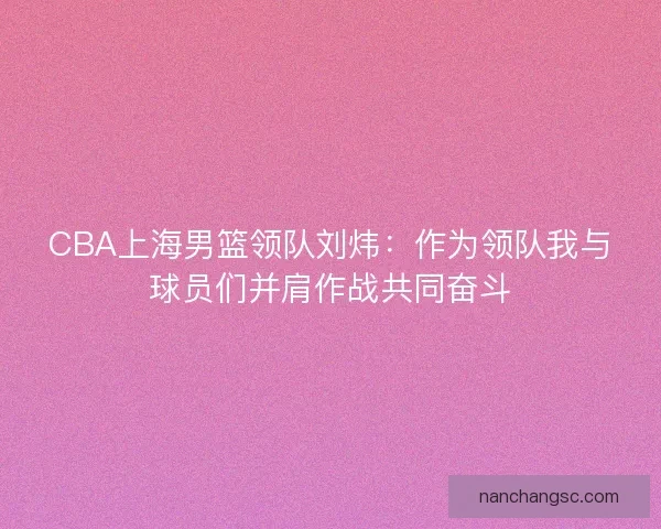 CBA上海男篮领队刘炜：作为领队我与球员们并肩作战共同奋斗