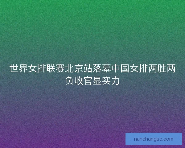 世界女排联赛北京站落幕中国女排两胜两负收官显实力