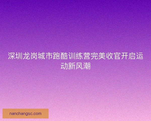 深圳龙岗城市跑酷训练营完美收官开启运动新风潮