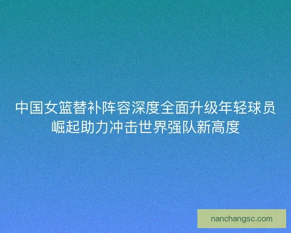 中国女篮替补阵容深度全面升级年轻球员崛起助力冲击世界强队新高度