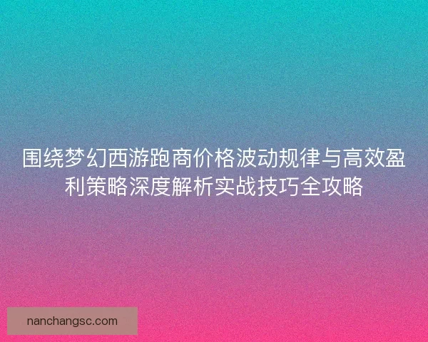 围绕梦幻西游跑商价格波动规律与高效盈利策略深度解析实战技巧全攻略